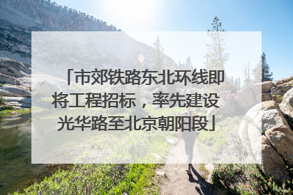 市郊铁路东北环线即将工程招标，率先建设光华路至北京朝阳段