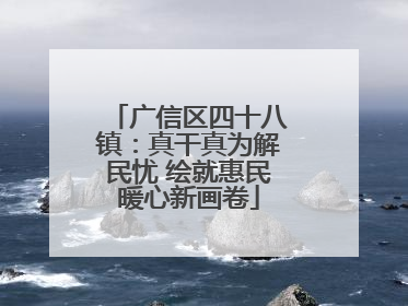 广信区四十八镇：真干真为解民忧 绘就惠民暖心新画卷