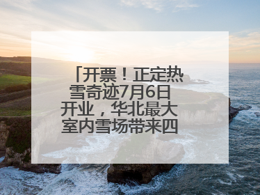 开票！正定热雪奇迹7月6日开业，华北最大室内雪场带来四季滑雪新体验