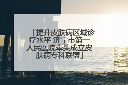 提升皮肤病区域诊疗水平 济宁市第一人民医院牵头成立皮肤病专科联盟