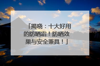 揭晓：十大好用的防晒霜！防晒效果与安全兼具！