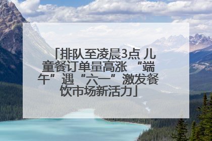 排队至凌晨3点 儿童餐订单量高涨 “端午”遇“六一”激发餐饮市场新活力