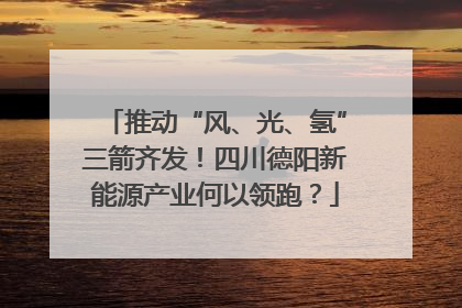 推动“风、光、氢”三箭齐发！四川德阳新能源产业何以领跑？