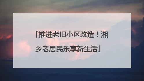 推进老旧小区改造！湘乡老居民乐享新生活