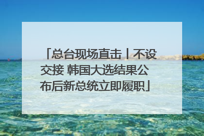 总台现场直击丨不设交接 韩国大选结果公布后新总统立即履职