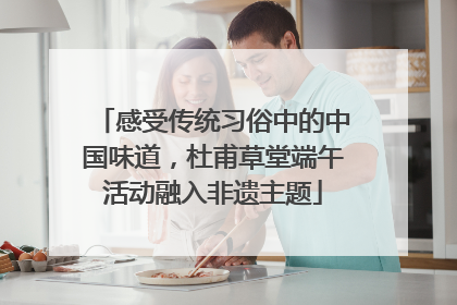 感受传统习俗中的中国味道，杜甫草堂端午活动融入非遗主题
