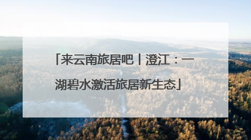 来云南旅居吧丨澄江：一湖碧水激活旅居新生态