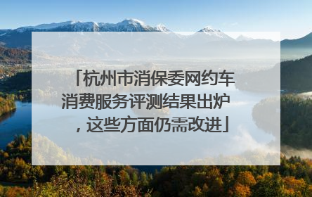 杭州市消保委网约车消费服务评测结果出炉，这些方面仍需改进