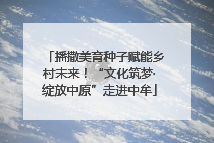 播撒美育种子赋能乡村未来！“文化筑梦·绽放中原”走进中牟