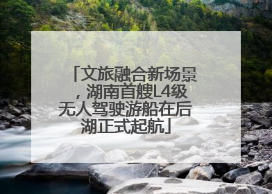 文旅融合新场景，湖南首艘L4级无人驾驶游船在后湖正式起航