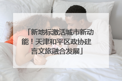 新地标激活城市新动能！天津和平区政协建言文旅融合发展