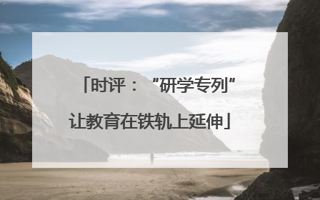 时评：“研学专列”让教育在铁轨上延伸