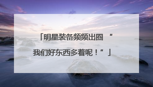 明星装备频频出圈 “我们好东西多着呢！”