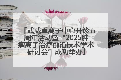 武威重离子中心开诊五周年活动暨“2025肿瘤离子治疗前沿技术学术研讨会”成功举办