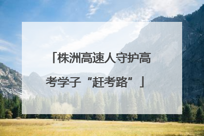 株洲高速人守护高考学子“赶考路”