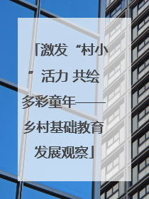 激发“村小”活力 共绘多彩童年——乡村基础教育发展观察