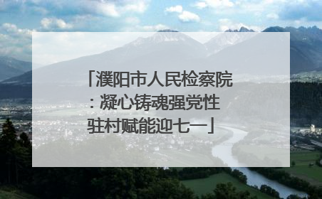 濮阳市人民检察院：凝心铸魂强党性 驻村赋能迎七一