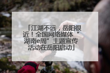 江湖不远，岳阳很近！全国网络媒体“湖南e周”主题宣传活动在岳阳启动