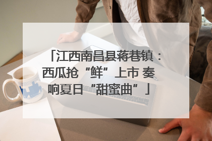 江西南昌县蒋巷镇：西瓜抢“鲜”上市 奏响夏日“甜蜜曲”