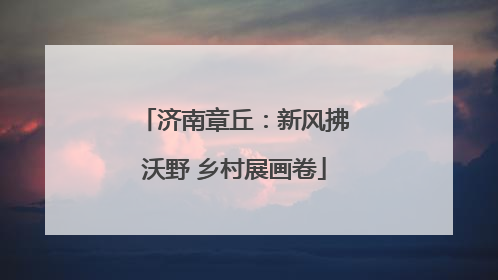 济南章丘：新风拂沃野 乡村展画卷