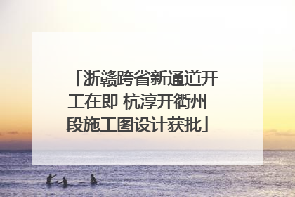 浙赣跨省新通道开工在即 杭淳开衢州段施工图设计获批
