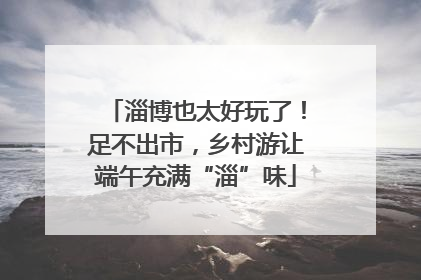 淄博也太好玩了！足不出市，乡村游让端午充满“淄”味