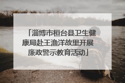 淄博市桓台县卫生健康局赴王渔洋故里开展廉政警示教育活动