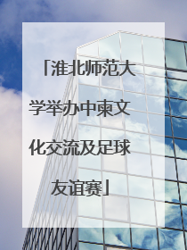 淮北师范大学举办中柬文化交流及足球友谊赛