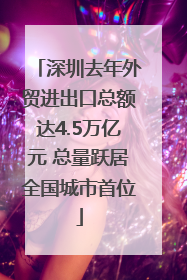 深圳去年外贸进出口总额达4.5万亿元 总量跃居全国城市首位