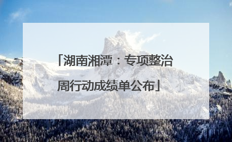 湖南湘潭：专项整治周行动成绩单公布