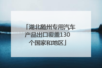 湖北随州专用汽车产品出口覆盖130个国家和地区