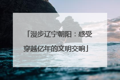 漫步辽宁朝阳：感受穿越亿年的文明交响