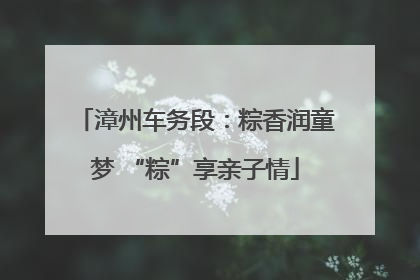 漳州车务段：粽香润童梦 “粽”享亲子情