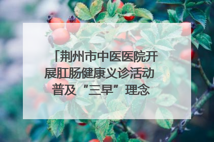 荆州市中医医院开展肛肠健康义诊活动 普及“三早”理念 传递健康生活