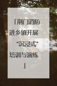 荆门消防进乡镇开展“沉浸式”培训与演练