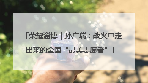 荣耀淄博｜孙广瑞：战火中走出来的全国“最美志愿者”