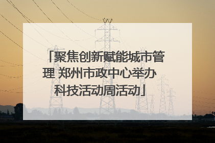 聚焦创新赋能城市管理 郑州市政中心举办科技活动周活动