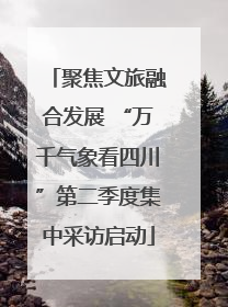 聚焦文旅融合发展 “万千气象看四川”第二季度集中采访启动