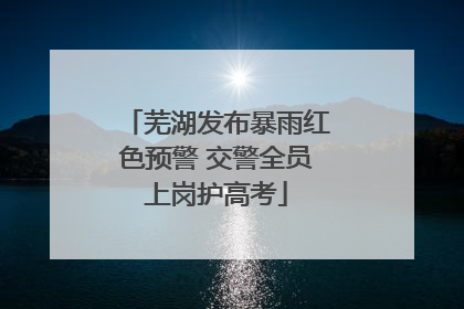 芜湖发布暴雨红色预警 交警全员上岗护高考