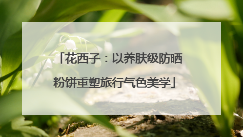 花西子：以养肤级防晒粉饼重塑旅行气色美学