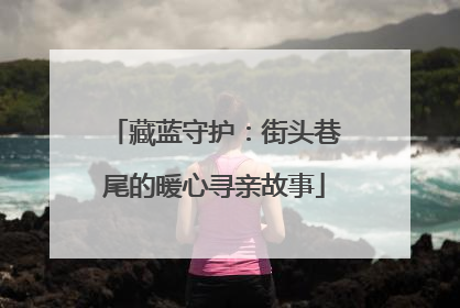 藏蓝守护：街头巷尾的暖心寻亲故事
