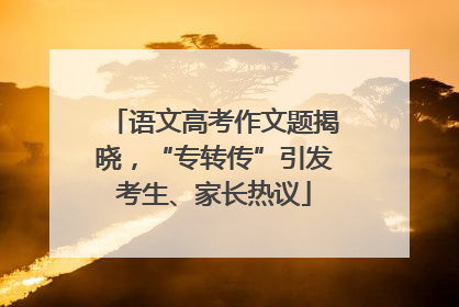 语文高考作文题揭晓，“专转传”引发考生、家长热议