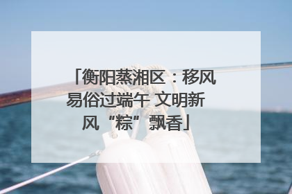 衡阳蒸湘区：移风易俗过端午 文明新风“粽”飘香