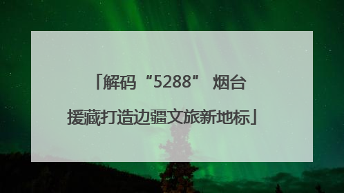 解码“5288” 烟台援藏打造边疆文旅新地标