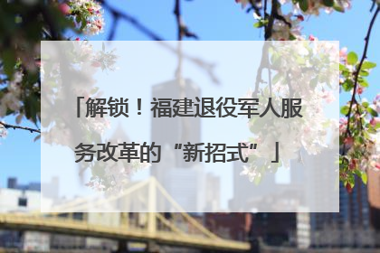 解锁！福建退役军人服务改革的“新招式”