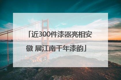 近300件漆器亮相安徽 展江南千年漆韵