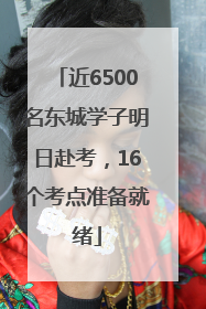 近6500名东城学子明日赴考，16个考点准备就绪