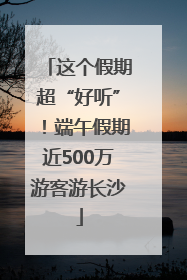 这个假期超“好听”！端午假期近500万游客游长沙