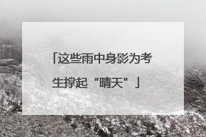 这些雨中身影为考生撑起“晴天”