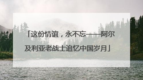 这份情谊，永不忘——阿尔及利亚老战士追忆中国岁月